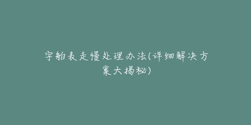 宇舶表走慢处理办法(详细解决方案大揭秘)