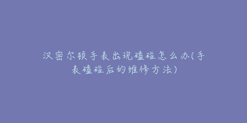 汉密尔顿手表出现磕碰怎么办(手表磕碰后的维修方法)