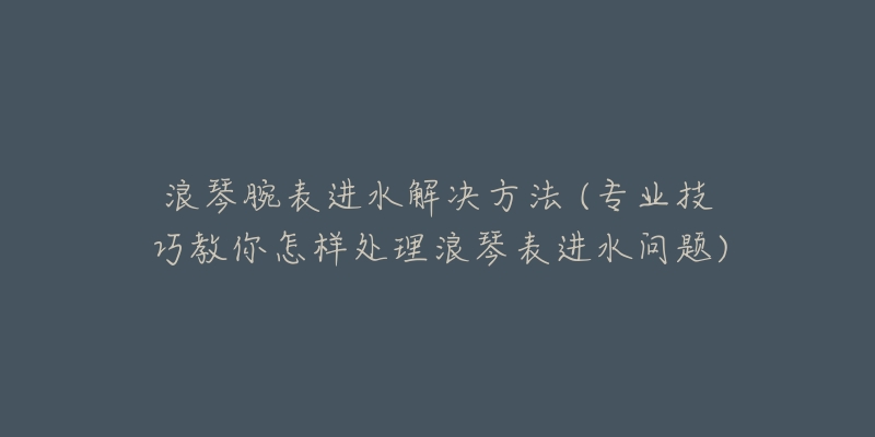 浪琴腕表进水解决方法 (专业技巧教你怎样处理浪琴表进水问题)