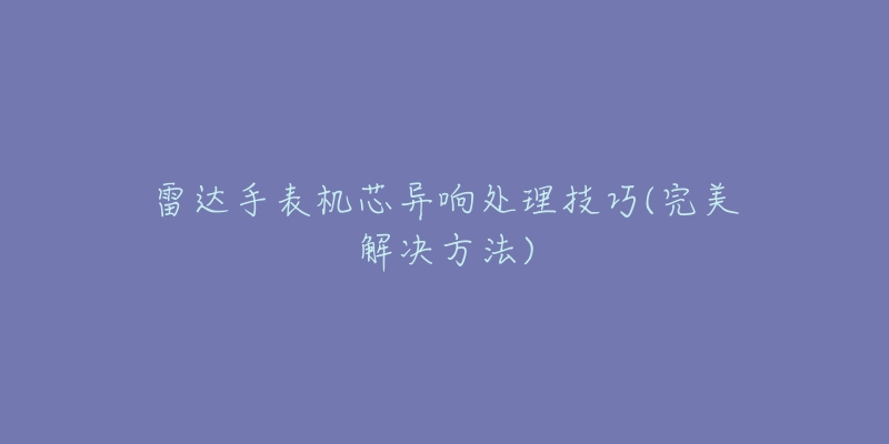 雷达手表机芯异响处理技巧(完美解决方法)