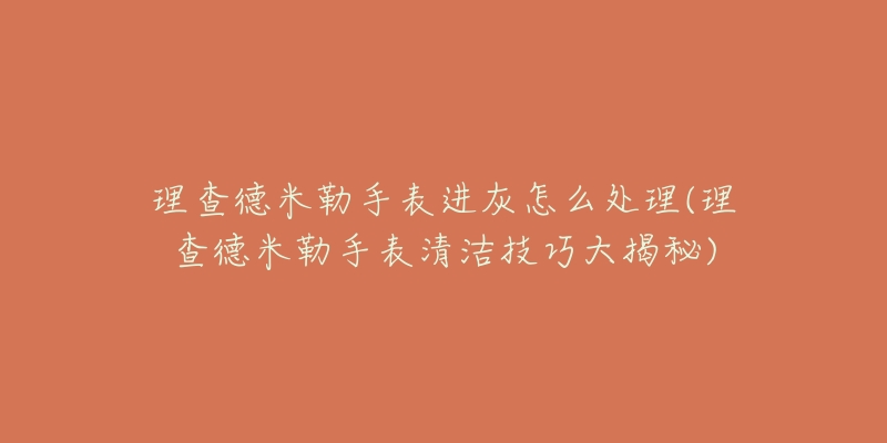 理查德米勒手表进灰怎么处理(理查德米勒手表清洁技巧大揭秘)