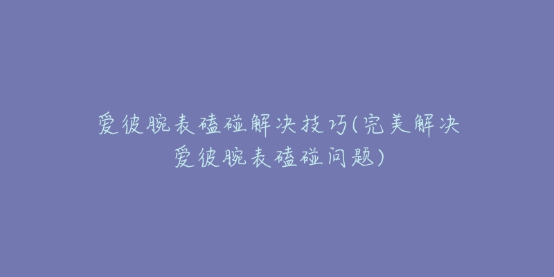 爱彼腕表磕碰解决技巧(完美解决爱彼腕表磕碰问题)