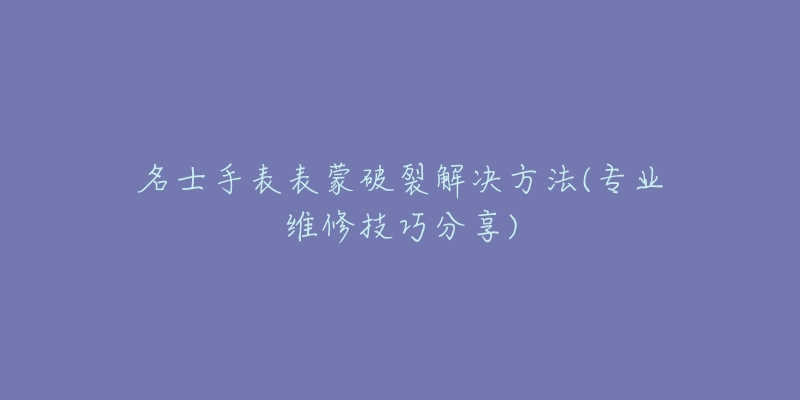 名士手表表蒙破裂解决方法(专业维修技巧分享)