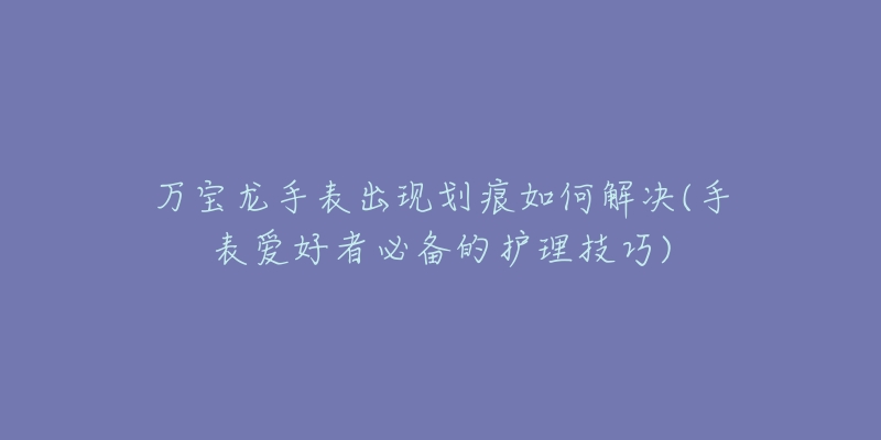 万宝龙手表出现划痕如何解决(手表爱好者必备的护理技巧)