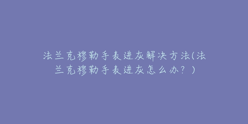 法兰克穆勒手表进灰解决方法(法兰克穆勒手表进灰怎么办？)