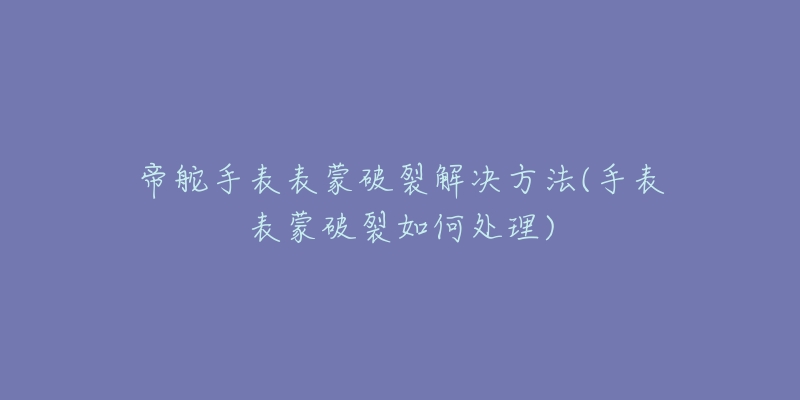 帝舵手表表蒙破裂解决方法(手表表蒙破裂如何处理)