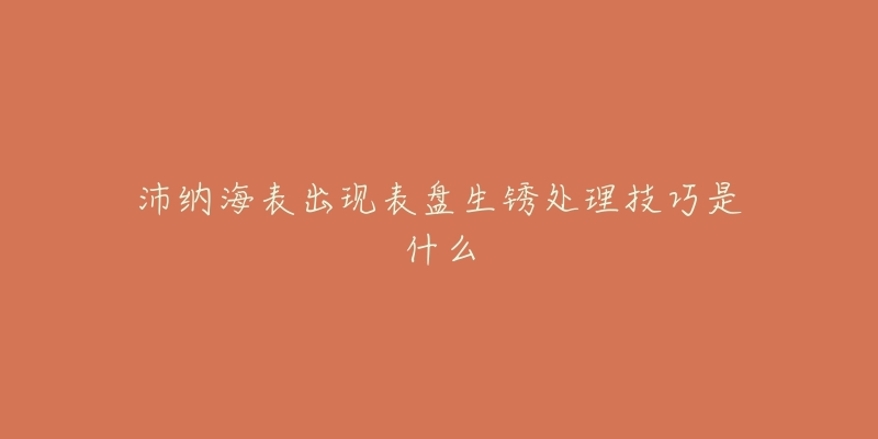 沛纳海表出现表盘生锈处理技巧是什么