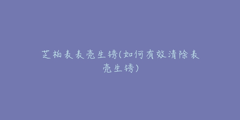 芝柏表表壳生锈(如何有效清除表壳生锈)