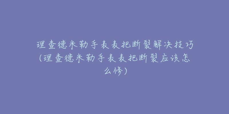 理查德米勒手表表把断裂解决技巧(理查德米勒手表表把断裂应该怎么修)