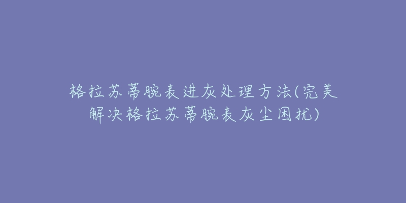 格拉苏蒂腕表进灰处理方法(完美解决格拉苏蒂腕表灰尘困扰)