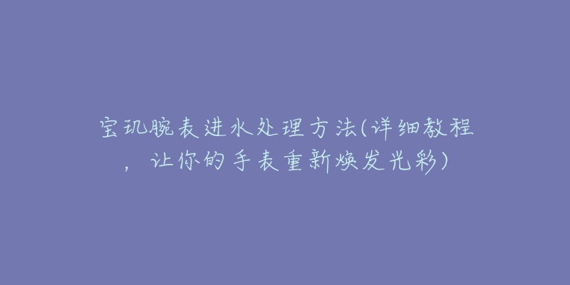 宝玑腕表进水处理方法(详细教程，让你的手表重新焕发光彩)