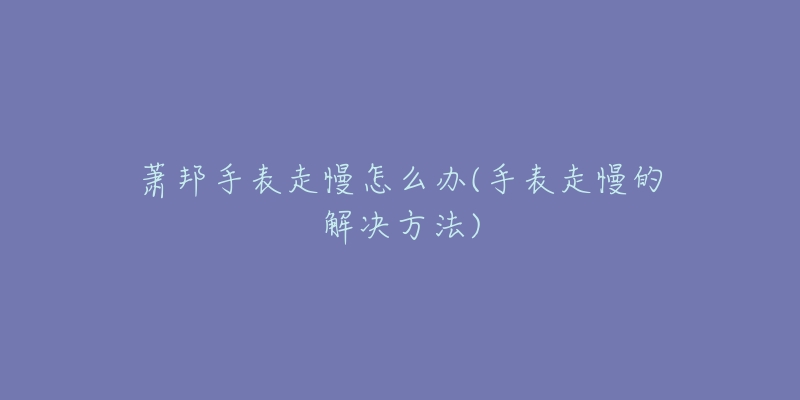 萧邦手表走慢怎么办(手表走慢的解决方法)