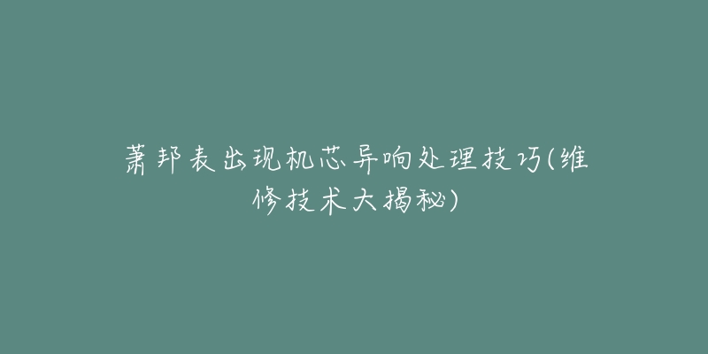 萧邦表出现机芯异响处理技巧(维修技术大揭秘)