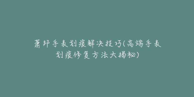 萧邦手表划痕解决技巧(高端手表划痕修复方法大揭秘)