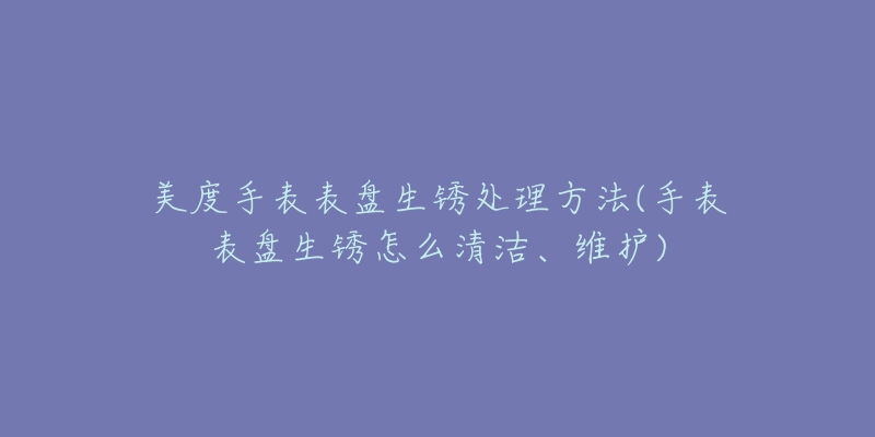 美度手表表盘生锈处理方法(手表表盘生锈怎么清洁、维护)