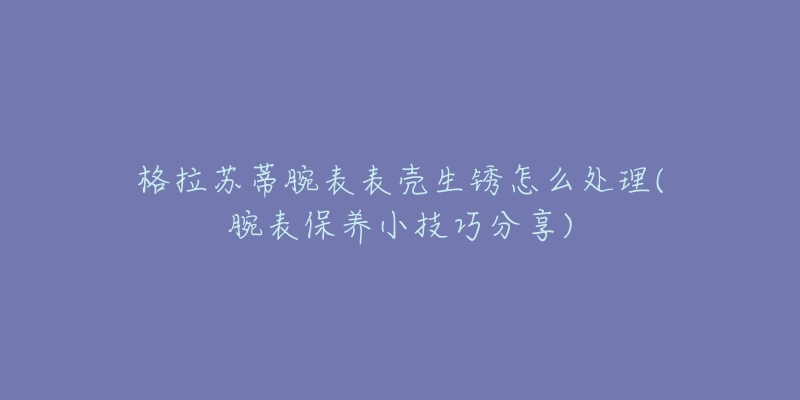 格拉苏蒂腕表表壳生锈怎么处理(腕表保养小技巧分享)