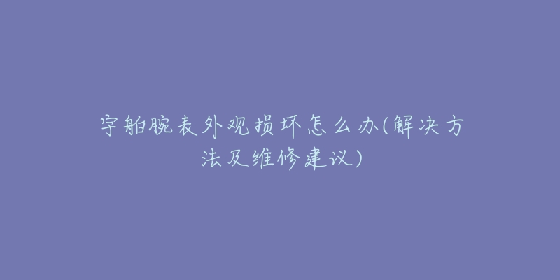 宇舶腕表外观损坏怎么办(解决方法及维修建议)