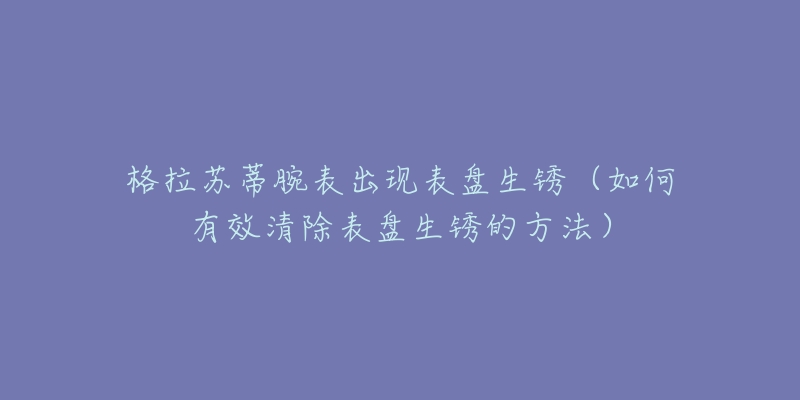 格拉苏蒂腕表出现表盘生锈（如何有效清除表盘生锈的方法）