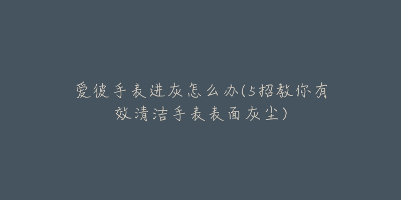 爱彼手表进灰怎么办(5招教你有效清洁手表表面灰尘)