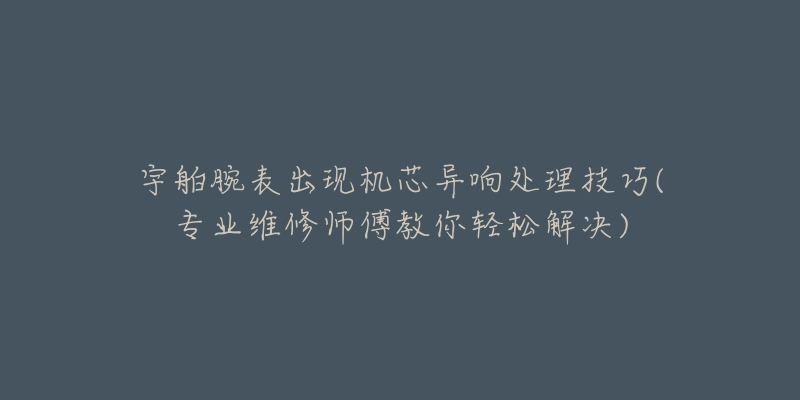 宇舶腕表出现机芯异响处理技巧(专业维修师傅教你轻松解决)