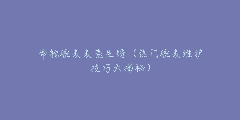 帝舵腕表表壳生锈（热门腕表维护技巧大揭秘）