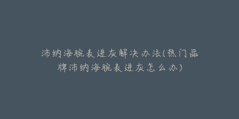 沛纳海腕表进灰解决办法(热门品牌沛纳海腕表进灰怎么办)