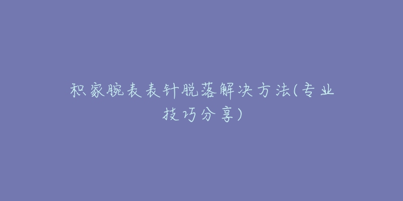 积家腕表表针脱落解决方法(专业技巧分享)