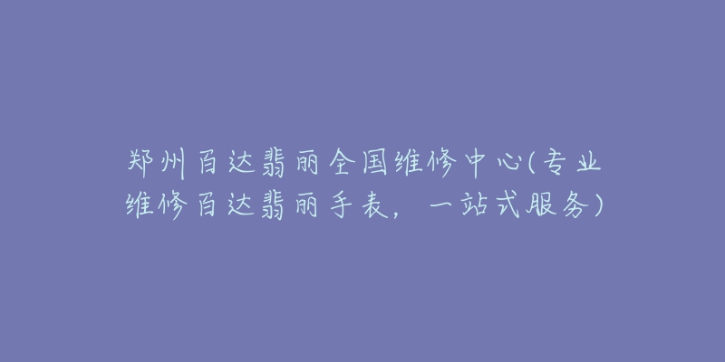 郑州百达翡丽全国维修中心(专业维修百达翡丽手表，一站式服务)