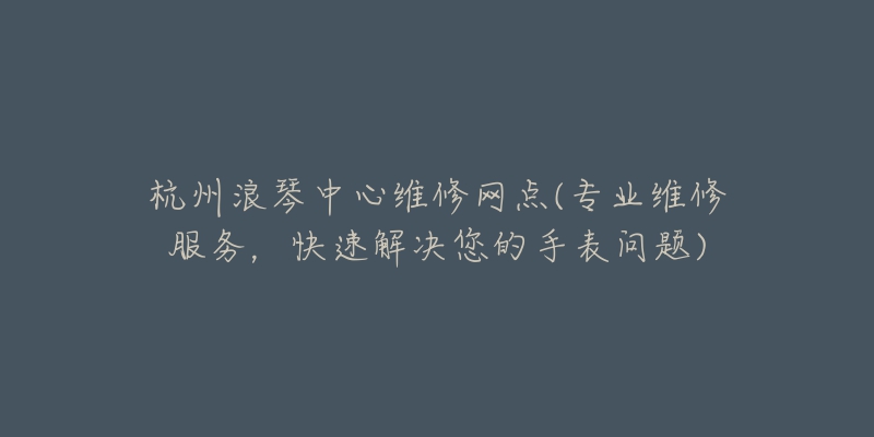 杭州浪琴中心维修网点(专业维修服务，快速解决您的手表问题)