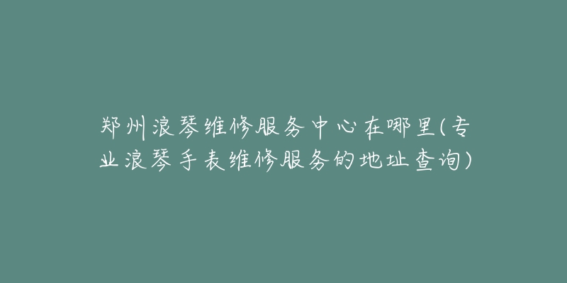 郑州浪琴维修服务中心在哪里(专业浪琴手表维修服务的地址查询)