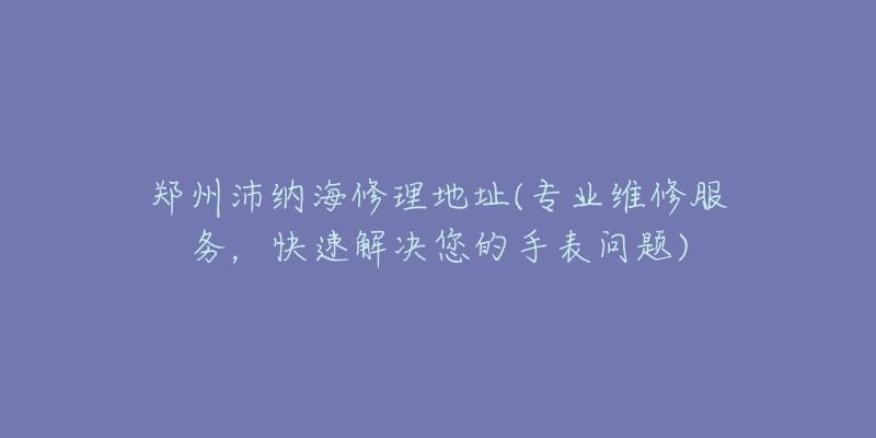 郑州沛纳海修理地址(专业维修服务，快速解决您的手表问题)