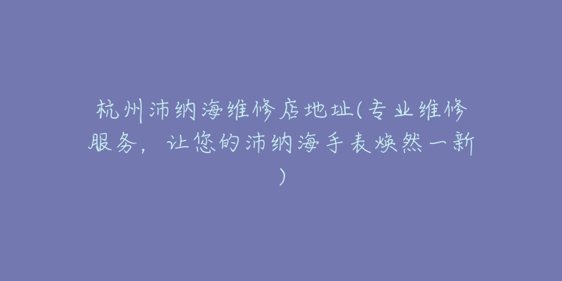 杭州沛纳海维修店地址(专业维修服务，让您的沛纳海手表焕然一新)