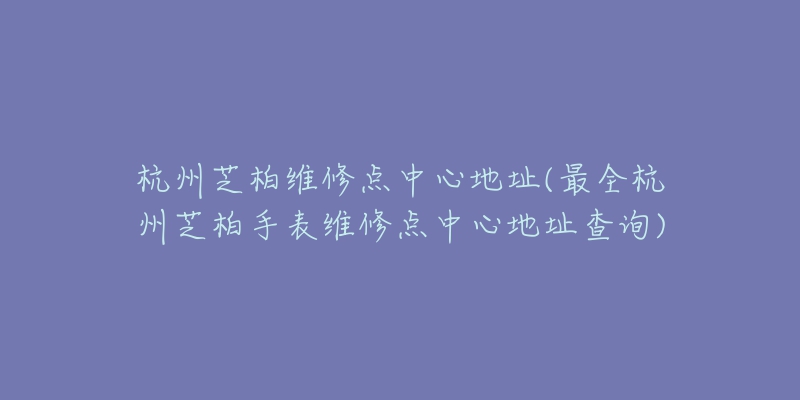 杭州芝柏维修点中心地址(最全杭州芝柏手表维修点中心地址查询)