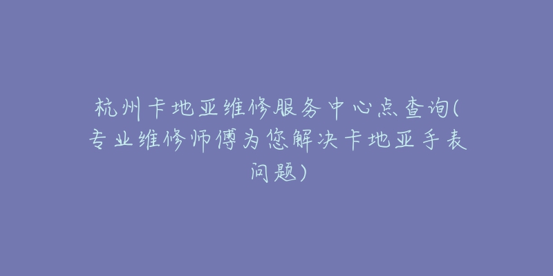 杭州卡地亚维修服务中心点查询(专业维修师傅为您解决卡地亚手表问题)