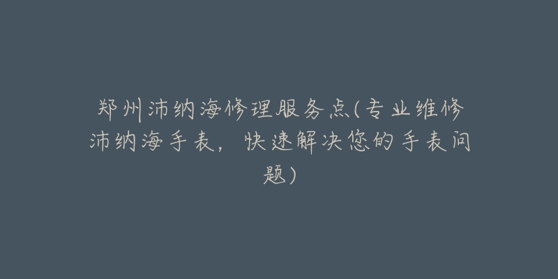 郑州沛纳海修理服务点(专业维修沛纳海手表，快速解决您的手表问题)