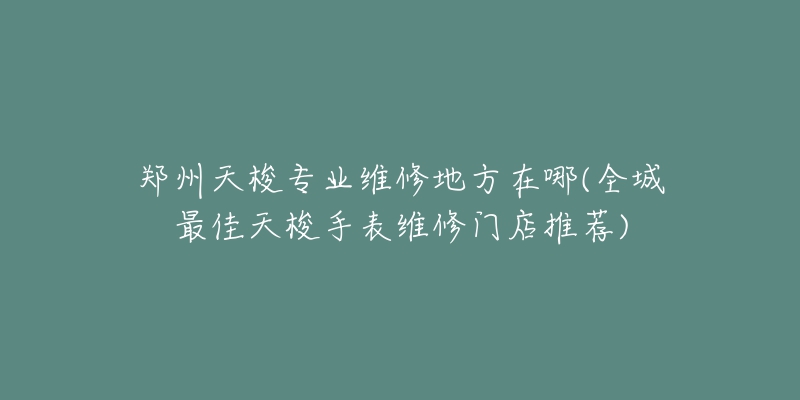 郑州天梭专业维修地方在哪(全城最佳天梭手表维修门店推荐)