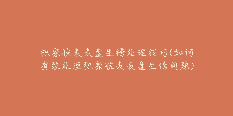 积家腕表表盘生锈处理技巧(如何有效处理积家腕表表盘生锈问题)