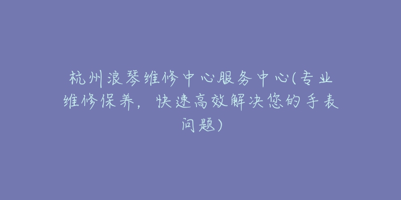 杭州浪琴维修中心服务中心(专业维修保养，快速高效解决您的手表问题)