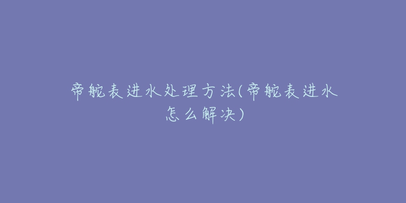 帝舵表进水处理方法(帝舵表进水怎么解决)