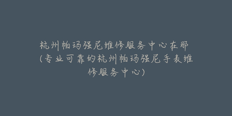 杭州帕玛强尼维修服务中心在那 (专业可靠的杭州帕玛强尼手表维修服务中心)