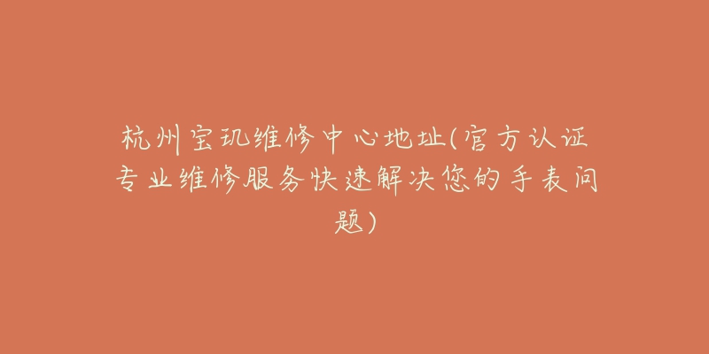 杭州宝玑维修中心地址(官方认证专业维修服务快速解决您的手表问题)