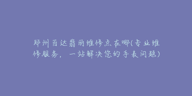 郑州百达翡丽维修点在哪(专业维修服务，一站解决您的手表问题)