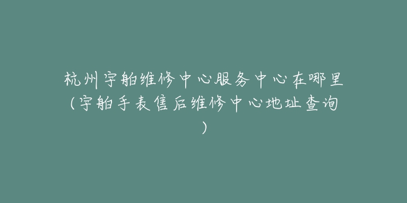 杭州宇舶维修中心服务中心在哪里(宇舶手表售后维修中心地址查询)