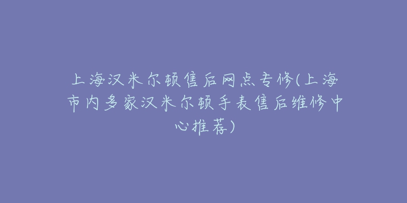 上海汉米尔顿售后网点专修(上海市内多家汉米尔顿手表售后维修中心推荐)