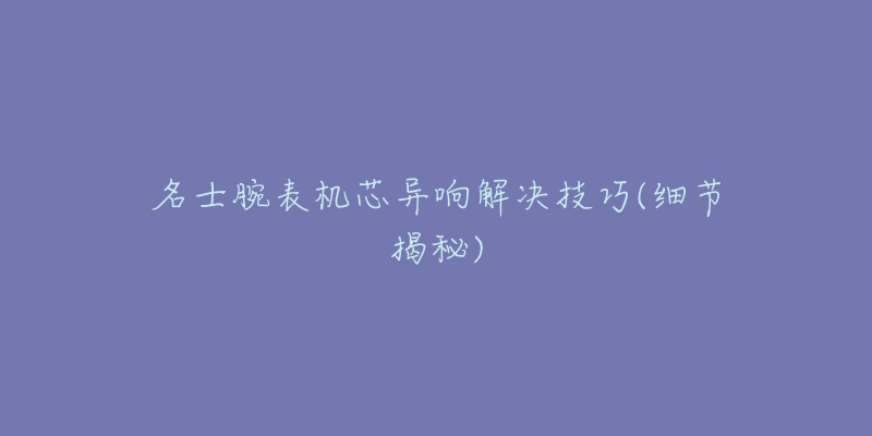 名士腕表机芯异响解决技巧(细节揭秘)