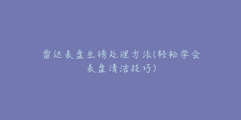 雷达表盘生锈处理方法(轻松学会表盘清洁技巧)