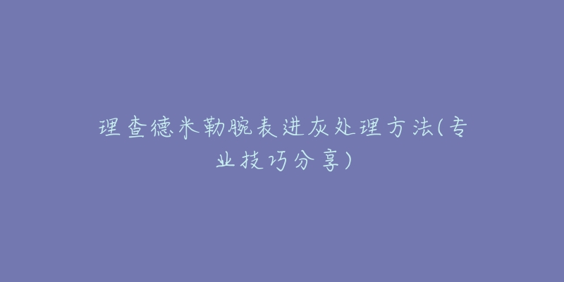 理查德米勒腕表进灰处理方法(专业技巧分享)