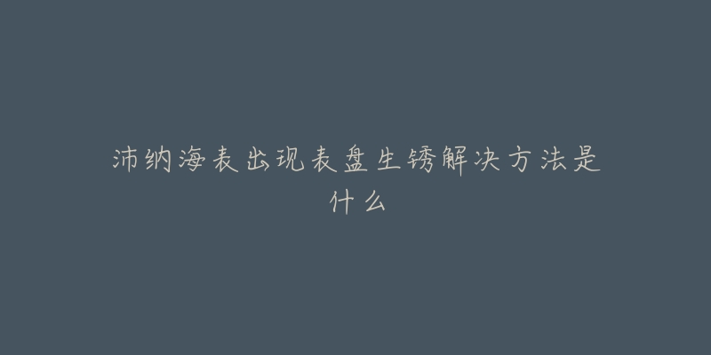 沛纳海表出现表盘生锈解决方法是什么