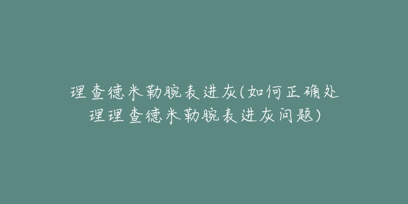 理查德米勒腕表进灰(如何正确处理理查德米勒腕表进灰问题)