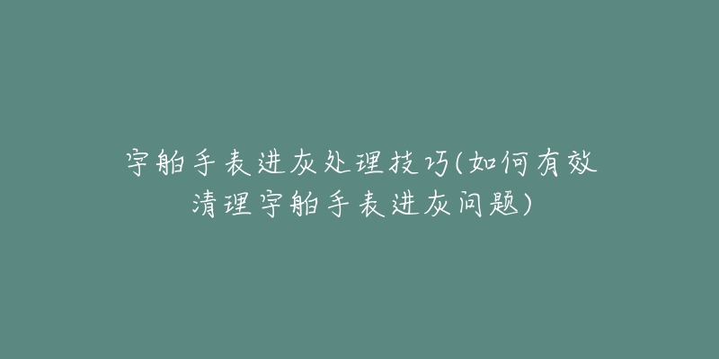 宇舶手表进灰处理技巧(如何有效清理宇舶手表进灰问题)